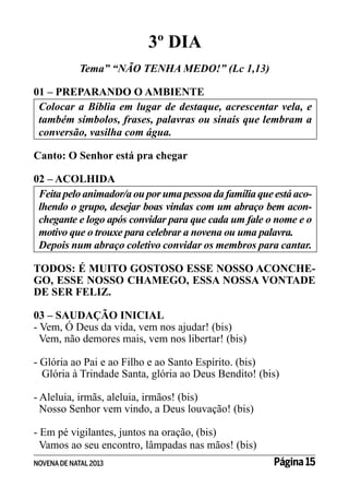 3º DIA
Tema” “NÃO TENHA MEDO!” (Lc 1,13)
01 – PREPARANDO O AMBIENTE
Colocar a Bíblia em lugar de destaque, acrescentar vela, e
também símbolos, frases, palavras ou sinais que lembram a
conversão, vasilha com água.
Canto: O Senhor está pra chegar
02 – ACOLHIDA
Feita pelo animador/a ou por uma pessoa da família que está acolhendo o grupo, desejar boas vindas com um abraço bem aconchegante e logo após convidar para que cada um fale o nome e o
motivo que o trouxe para celebrar a novena ou uma palavra.
Depois num abraço coletivo convidar os membros para cantar.
TODOS: É MUITO GOSTOSO ESSE NOSSO ACONCHEGO, ESSE NOSSO CHAMEGO, ESSA NOSSA VONTADE
DE SER FELIZ.
03 – SAUDAÇÃO INICIAL
- Vem, Ó Deus da vida, vem nos ajudar! (bis)
Vem, não demores mais, vem nos libertar! (bis)
- Glória ao Pai e ao Filho e ao Santo Espírito. (bis)
Glória à Trindade Santa, glória ao Deus Bendito! (bis)
- Aleluia, irmãs, aleluia, irmãos! (bis)
Nosso Senhor vem vindo, a Deus louvação! (bis)
- Em pé vigilantes, juntos na oração, (bis)
Vamos ao seu encontro, lâmpadas nas mãos! (bis)
NOVENA DE NATAL 2013

Página 15

 