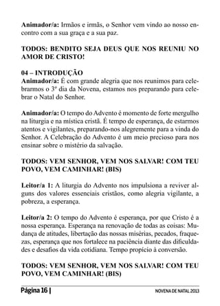 Animador/a: Irmãos e irmãs, o Senhor vem vindo ao nosso encontro com a sua graça e a sua paz.
TODOS: BENDITO SEJA DEUS QUE NOS REUNIU NO
AMOR DE CRISTO!
04 – INTRODUÇÃO
Animador/a: É com grande alegria que nos reunimos para celebrarmos o 3º dia da Novena, estamos nos preparando para celebrar o Natal do Senhor.
Animador/a: O tempo do Advento é momento de forte mergulho
na liturgia e na mística cristã. É tempo de esperança, de estarmos
atentos e vigilantes, preparando-nos alegremente para a vinda do
Senhor. A Celebração do Advento é um meio precioso para nos
ensinar sobre o mistério da salvação.
TODOS: VEM SENHOR, VEM NOS SALVAR! COM TEU
POVO, VEM CAMINHAR! (BIS)
Leitor/a 1: A liturgia do Advento nos impulsiona a reviver alguns dos valores essenciais cristãos, como alegria vigilante, a
pobreza, a esperança.
Leitor/a 2: O tempo do Advento é esperança, por que Cristo é a
nossa esperança. Esperança na renovação de todas as coisas: Mudança de atitudes, libertação das nossas misérias, pecados, fraquezas, esperança que nos fortalece na paciência diante das dificuldades e desafios da vida cotidiana. Tempo propício à conversão.
TODOS: VEM SENHOR, VEM NOS SALVAR! COM TEU
POVO, VEM CAMINHAR! (BIS)
Página 16 | 	

NOVENA DE NATAL 2013

 