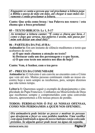 Enquanto se canta a pessoa que vai proclamar a leitura pega
a Bíblia e passa de mão em mão, até chegar à suas mãos novamente e então proclamar a leitura.
Canto: Que arda como brasa / tua Palavra nos renove / esta
chama que a boca proclama!
05 – TEXTO BIBLICO: Lc 1, 5-17	
Ao terminar a leitura cantar: “É como a chuva que lava, é
como o fogo que arrasa, tua palavra é assim, não passa por
mim sem deixar um sinal (bis)”
06 - PARTILHA DA PALAVRA:
Animador/a: Em um instante de silêncio meditemos o texto que
acabamos de ouvir.
a) O que mais chamou a atenção no texto?
b) Destacar cada um dos personagens e o que fazem.
c) O que esse texto nos mostra nos dias de hoje?
Canto: Vem, ó Senhor, com o teu povo
07 – PRECES DA COMUNIDADE
Animador/a: O Advento é um convite ao encontro com o Cristo
que vem até nós. Muitas pessoas continuam vindo ao nosso encontro hoje e nem sempre as recebemos, pois, sempre dizemos
que não temos tempo.
Leitor/a 1: Queremos seguir o exemplo de despojamento e simplicidade do Papa Francisco. Confiantes na Misericórdia de Deus
que recebemos sempre e comprometidos com uma conversão
sincera, apresentemos a Ele nossas preces de perdão.
TODOS: PERDOAI-NOS Ó PAI AS NOSSAS OFENSAS,
COMO NÓS PERDOAMOS A QUEM NOS OFENDEU.
O/a animador/a pode iniciar as preces e motivar às pessoas
que desejarem a fazer os seus pedidos também. Uma vasilha
com água lembrando a água do nosso batismo esteja colocada
próximo. Se alguém quiser pode tocar na água em seguida.
Página 17
NOVENA DE NATAL 2013

 