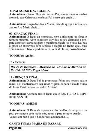 8- PAI NOSSO E AVE MARIA.
Animador/a: Como filhos do mesmo Pai, rezemos como irmãos
a oração que Cristo nos ensinou Pai nosso que estais ....
Animador/a: E agradecidos a Maria, mãe da igreja e nossa, rezemos Ave Maria cheia....
09- ORAÇÃO FINAL:
Animador/a: Ó Deus da promessa, vem a nós com tua força e
ternura materna. Abre os nossos ouvidos ao teu chamado e prepare os nossos corações para a manifestação de tua vinda. Dá-nos
a graça de entrarmos com decisão e alegria no Reino que Jesus
veio anunciar. Isso te pedimos em nome de Jesus, nosso Senhor.
TODOS/as: Amém!
10 - AVISOS
Dia 23 de Dezembro - Memória do 24º Ano de Martírio de
Pe. Gabriel Félix Roger Maire
11 – BENÇAO FINAL.
Animador/a: O Deus fiel às promessas feitas aos nossos pais e
mães, nos mantenha em seu amor, vigilantes para o dia da vinda
de Jesus Cristo nosso Salvador. Amém!
Animador/a: Abençoe-nos o Deus que é PAI, FILHO E ESPIRITO SANTO.
TODOS/AS: AMÉM!
Animador/a: O Deus da esperança, do perdão, da alegria e da
paz, permaneça com todos nós, agora e para sempre. Amém.
Vamos em paz e que o Senhor nos acompanhe.....
CANTO FINAL: MARIA DE NAZARÉ
Página 18 | 	

NOVENA DE NATAL 2013

 