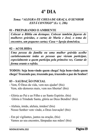 4º DIA
Tema: “ALEGRA-TE CHEIA DE GRAÇA, O SENHOR
ESTÁ CONTIGO” (Lc 1, 28b)
01 - PREPARANDO O AMBIENTE
Colocar a Bíblia em destaque. Colocar também figuras de
mulheres grávidas, o cartaz de Maria e José, o tema do
encontro, um pequeno cartaz: Casa = Igreja doméstica.
02 – ACOLHIDA
Uma pessoa da família ou uma mulher grávida acolhe
carinhosamente todas as pessoas que vieram participar,
especialmente a quem participa pela primeira vez. Cantar de
forma orante o refrão.
TODOS: Seja bem-vindo quem chega! Seja bem-vindo quem
chega! Trazendo paz, trazendo paz, trazendo a paz do Senhor!
03 – SAUDAÇÃO INICIAL
- Vem, Ó Deus da vida, vem nos ajudar! (bis)
Vem, não demores mais, vem nos libertar! (bis)
- Glória ao Pai e ao Filho e ao Santo Espírito. (bis)
Glória à Trindade Santa, glória ao Deus Bendito! (bis)
- Aleluia, irmãs, aleluia, irmãos! (bis)
Nosso Senhor vem vindo, a Deus louvação! (bis)
- Em pé vigilantes, juntos na oração, (bis)
Vamos ao seu encontro, lâmpadas nas mãos! (bis)
NOVENA DE NATAL 2013

Página 19

 
