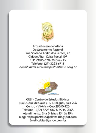 Arquidiocese de Vitória
Departamento Pastoral
Rua Soldado Abílio dos Santos, 47
Cidade Alta - Caixa Postal 107
CEP 29015-620 - Vitória - ES
Telefone: (27) 3223-6711
e-mail: mitra.secretariapastoral@aves.org.br

"O Espírito do
Senhor está
sobre mim,porque me conferiu
a unção para
anunciar a boa
nova aos pobres.
Enviou-me
para proclamar

aos cativos a
libertação e aos
cegos a recuperação da vista,
para despedir os
oprimidos em liberdade, para proclamar um ano que
agrada ao Senhor."

(Lc. 4,21b)

cebi-es

centro de estudos bíblicos do es

CEBI - Centro de Estudos Bíblicos
Rua Duque de Caxias, 121, Ed. Juel, Sala 206
Centro - Vitória – Cep 29010-120
Telefone – (27) 3223-0823/ 9945-2068
Atendimento: 2ª a 6ª feiras 13h às 19h
Blog: http://portrasdapalavra.blogspot.com
Email:cebies@yahoo.com.br

 