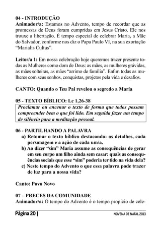 04 - INTRODUÇÃO
Animador/a: Estamos no Advento, tempo de recordar que as
promessas de Deus foram cumpridas em Jesus Cristo. Ele nos
trouxe a libertação. É tempo especial de celebrar Maria, a Mãe
do Salvador, conforme nos diz o Papa Paulo VI, na sua exortação
“Marialis Cultus”.
Leitor/a 1: Em nossa celebração hoje queremos trazer presente todas as Mulheres como dom de Deus: as mães, as mulheres grávidas,
as mães solteiras, as mães “arrimo de família”. Enfim todas as mulheres com seus sonhos, conquistas, projetos pela vida e desafios.
CANTO: Quando o Teu Pai revelou o segredo a Maria
05 - TEXTO BÍBLICO: Lc 1,26-38
Proclamar ou encenar o texto de forma que todos possam
compreender bem o que foi lido. Em seguida fazer um tempo
de silêncio para a meditação pessoal.
06 - PARTILHANDO A PALAVRA
a) Retomar o texto bíblico destacando: os detalhes, cada
personagem e a ação de cada um/a.
b) Ao dizer “sim” Maria assume as consequências de gerar
em seu corpo um filho ainda sem casar: quais as consequências sociais que esse “sim” poderia ter tido na vida dela?
c) Neste tempo do Advento o que essa palavra pode trazer
de luz para a nossa vida?
Canto: Povo Novo
07 – PRECES DA COMUNIDADE
Animador/a: O tempo do Advento é o tempo propício de celePágina 20 | 	

NOVENA DE NATAL 2013

 