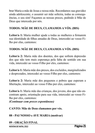 brar Maria a mãe de Jesus e nossa mãe. Recordamos sua gravidez
ainda adolescente, o assumir ser mãe solteira, todas as consequências, o seu sim! Façamos as nossas preces, pedindo à Mãe de
Deus que interceda por nós.
TODOS: MÃE DE DEUS, CLAMAMOS A VÓS. (BIS)
Leitor/a 1: Maria mulher ajude a todas as mulheres a firmarem
sua identidade de filhas amadas de Deus, intercedei ao vosso Filho por elas, cantemos:
		
TODOS: MÃE DE DEUS, CLAMAMOS A VÓS. (BIS)
Leitor/a 2: Maria mãe dos doentes, dos que sofrem depressão
dos que não tem mais esperança pela falta de sentido em sua
vida, intercedei ao vosso Filho por eles, cantemos:
Leitor/a 1: Maria mãe dos presos, dos excluídos, marginalizados
e desprezados, intercedei ao vosso Filho por eles, cantemos:
Leitor/a 2: Maria mãe dos pequenos e pobres que esperam a
libertação, intercedei ao vosso Filho por eles, cantemos:
Leitor/a 1: Maria mãe das crianças, dos jovens, dos que não encontram apoio, orientação para sua vida, intercedei ao vosso Filho por eles, cantemos:
(Continuar com preces espontâneas)
CANTO: Mãe de Deus clamamos por vós.
08 - PAI NOSSO e AVE MARIA (motivar)
09 - ORAÇÃO FINAL
NOVENA DE NATAL 2013

Página 21

 