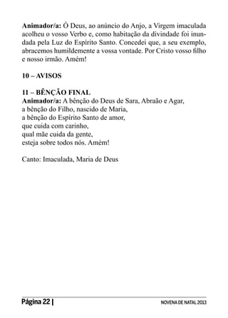 Animador/a: Ó Deus, ao anúncio do Anjo, a Virgem imaculada
acolheu o vosso Verbo e, como habitação da divindade foi inundada pela Luz do Espírito Santo. Concedei que, a seu exemplo,
abracemos humildemente a vossa vontade. Por Cristo vosso filho
e nosso irmão. Amém!
10 – AVISOS
11 – BÊNÇÃO FINAL
Animador/a: A bênção do Deus de Sara, Abraão e Agar,
a bênção do Filho, nascido de Maria,
a bênção do Espírito Santo de amor,
que cuida com carinho,
qual mãe cuida da gente,
esteja sobre todos nós. Amém!
Canto: Imaculada, Maria de Deus

Página 22 | 	

NOVENA DE NATAL 2013

 
