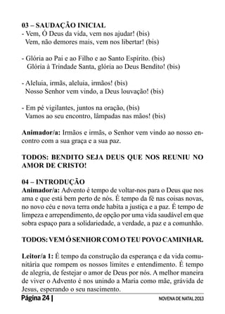 03 – SAUDAÇÃO INICIAL
- Vem, Ó Deus da vida, vem nos ajudar! (bis)
Vem, não demores mais, vem nos libertar! (bis)
- Glória ao Pai e ao Filho e ao Santo Espírito. (bis)
Glória à Trindade Santa, glória ao Deus Bendito! (bis)
- Aleluia, irmãs, aleluia, irmãos! (bis)
Nosso Senhor vem vindo, a Deus louvação! (bis)
- Em pé vigilantes, juntos na oração, (bis)
Vamos ao seu encontro, lâmpadas nas mãos! (bis)
Animador/a: Irmãos e irmãs, o Senhor vem vindo ao nosso encontro com a sua graça e a sua paz.
TODOS: BENDITO SEJA DEUS QUE NOS REUNIU NO
AMOR DE CRISTO!
04 – INTRODUÇÃO
Animador/a: Advento é tempo de voltar-nos para o Deus que nos
ama e que está bem perto de nós. É tempo da fé nas coisas novas,
no novo céu e nova terra onde habita a justiça e a paz. É tempo de
limpeza e arrependimento, de opção por uma vida saudável em que
sobra espaço para a solidariedade, a verdade, a paz e a comunhão.
TODOS: VEM Ó SENHOR COM O TEU POVO CAMINHAR.
Leitor/a 1: É tempo da construção da esperança e da vida comunitária que rompem os nossos limites e entendimento. É tempo
de alegria, de festejar o amor de Deus por nós. A melhor maneira
de viver o Advento é nos unindo a Maria como mãe, grávida de
Jesus, esperando o seu nascimento.
Página 24 | 	
NOVENA DE NATAL 2013

 