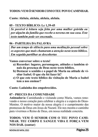 TODOS: VEM Ó SENHOR COM O TEU POVO CAMINHAR.
Canto: Aleluia, aleluia, aleluia, aleluia.
05 - TEXTO BÍBLICO: Lc 1,39-45
Se possível à leitura seja feita por uma mulher grávida ou
por alguém da família que recebe a novena em sua casa. Este
texto também pode ser encenado.
06 - PARTILHA DA PALAVRA
Dar um tempo de silêncio para uma meditação pessoal sobre
os aspectos que mais chamaram a atenção neste texto bíblico.
Em seguida partilhar as descobertas
Vamos conversar sobre o texto!
a) Recordar: lugares, personagens, atitudes e também sinais da presença de Deus neste texto bíblico.
b) Destacar o sentido e o papel de Maria na atitude de visitar Isabel. O que ela foi fazer lá?
c) O que este texto bíblico da visitação de Maria a Isabel
tem a nos ensinar?
Canto: Ladainha dos empobrecidos.
07 - PRECES DA COMUNIDADE
Animador/a: Caminhando e visitando como Maria, vamos renovando o nosso coração para celebrar a alegria e a espera do DeusMenino. O motivo maior da nossa alegria é o cumprimento das
promessas de Deus em Jesus de Nazaré. Ele nos mostra o caminho
para vivermos o Reino de Deus, em nossa realidade concreta.
TODOS: VEM Ó SENHOR COM O TEU POVO CAMINHAR. TEU CORPO E SANGUE VIDA E FORÇA VEM
NOS DAR. (cantar)
NOVENA DE NATAL 2013

Página 25

 