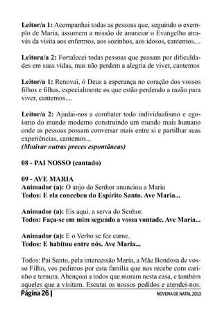 Leitor/a 1: Acompanhai todas as pessoas que, seguindo o exemplo de Maria, assumem a missão de anunciar o Evangelho através da visita aos enfermos, aos sozinhos, aos idosos, cantemos....
Leitora/a 2: Fortalecei todas pessoas que passam por dificuldades em suas vidas, mas não perdem a alegria de viver, cantemos
Leitor/a 1: Renovai, ó Deus a esperança no coração dos vossos
filhos e filhas, especialmente os que estão perdendo a razão para
viver, cantemos....
Leitor/a 2: Ajudai-nos a combater todo individualismo e egoísmo do mundo moderno construindo um mundo mais humano
onde as pessoas possam conversar mais entre si e partilhar suas
experiências, cantemos...
(Motivar outras preces espontâneas)
08 - PAI NOSSO (cantado)
09 - AVE MARIA
Animador (a): O anjo do Senhor anunciou a Maria
Todos: E ela concebeu do Espírito Santo. Ave Maria...
Animador (a): Eis aqui, a serva do Senhor.
Todos: Faça-se em mim segundo a vossa vontade. Ave Maria...
Animador (a): E o Verbo se fez carne.
Todos: E habitou entre nós. Ave Maria...
Todos: Pai Santo, pela intercessão Maria, a Mãe Bondosa de vosso Filho, vos pedimos por esta família que nos recebe com carinho e ternura. Abençoai a todos que moram nesta casa, e também
aqueles que a visitam. Escutai os nossos pedidos e atendei-nos.
Página 26 | 	
NOVENA DE NATAL 2013

 