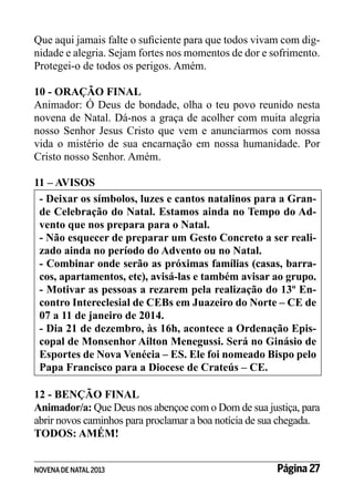 Que aqui jamais falte o suficiente para que todos vivam com dignidade e alegria. Sejam fortes nos momentos de dor e sofrimento.
Protegei-o de todos os perigos. Amém.
10 - ORAÇÃO FINAL
Animador: Ó Deus de bondade, olha o teu povo reunido nesta
novena de Natal. Dá-nos a graça de acolher com muita alegria
nosso Senhor Jesus Cristo que vem e anunciarmos com nossa
vida o mistério de sua encarnação em nossa humanidade. Por
Cristo nosso Senhor. Amém.
11 – AVISOS
- Deixar os símbolos, luzes e cantos natalinos para a Grande Celebração do Natal. Estamos ainda no Tempo do Advento que nos prepara para o Natal.
- Não esquecer de preparar um Gesto Concreto a ser realizado ainda no período do Advento ou no Natal.
- Combinar onde serão as próximas famílias (casas, barracos, apartamentos, etc), avisá-las e também avisar ao grupo.
- Motivar as pessoas a rezarem pela realização do 13º Encontro Intereclesial de CEBs em Juazeiro do Norte – CE de
07 a 11 de janeiro de 2014.
- Dia 21 de dezembro, às 16h, acontece a Ordenação Episcopal de Monsenhor Ailton Menegussi. Será no Ginásio de
Esportes de Nova Venécia – ES. Ele foi nomeado Bispo pelo
Papa Francisco para a Diocese de Crateús – CE.
12 - BENÇÃO FINAL
Animador/a: Que Deus nos abençoe com o Dom de sua justiça, para
abrir novos caminhos para proclamar a boa notícia de sua chegada.
TODOS: AMÉM!
NOVENA DE NATAL 2013

Página 27

 