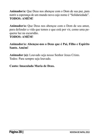 Animador/a: Que Deus nos abençoe com o Dom de sua paz, para
nutrir a esperança de um mundo novo cujo nome é “Solidariedade”.
TODOS: AMÉM!
Animador/a: Que Deus nos abençoe com o Dom de seu amor,
para defender a vida que temos e que está por vir, como uma pequena luz na escuridão.
TODOS: AMÉM!
Animador/a: Abençoe-nos o Deus que é Pai, Filho e Espírito
Santo. Amém!
Animador (a): Louvado seja nosso Senhor Jesus Cristo.
Todos: Para sempre seja louvado.
Canto: Imaculada Maria de Deus.

Página 28 | 	

NOVENA DE NATAL 2013

 