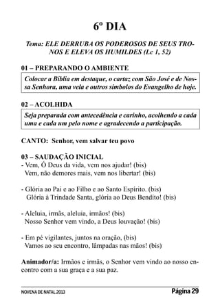 6º DIA
Tema: ELE DERRUBA OS PODEROSOS DE SEUS TRONOS E ELEVA OS HUMILDES (Lc 1, 52)
01 – PREPARANDO O AMBIENTE
Colocar a Bíblia em destaque, o cartaz com São José e de Nossa Senhora, uma vela e outros símbolos do Evangelho de hoje.
02 – ACOLHIDA
Seja preparada com antecedência e carinho, acolhendo a cada
uma e cada um pelo nome e agradecendo a participação.
CANTO: Senhor, vem salvar teu povo
03 – SAUDAÇÃO INICIAL
- Vem, Ó Deus da vida, vem nos ajudar! (bis)
Vem, não demores mais, vem nos libertar! (bis)
- Glória ao Pai e ao Filho e ao Santo Espírito. (bis)
Glória à Trindade Santa, glória ao Deus Bendito! (bis)
- Aleluia, irmãs, aleluia, irmãos! (bis)
Nosso Senhor vem vindo, a Deus louvação! (bis)
- Em pé vigilantes, juntos na oração, (bis)
Vamos ao seu encontro, lâmpadas nas mãos! (bis)
Animador/a: Irmãos e irmãs, o Senhor vem vindo ao nosso encontro com a sua graça e a sua paz.
NOVENA DE NATAL 2013

Página 29

 