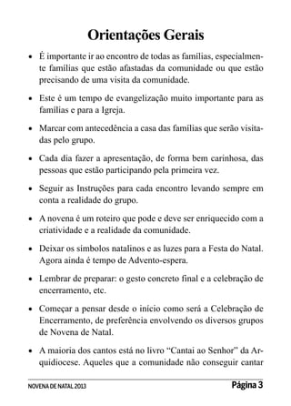 Orientações Gerais
•	 	 importante ir ao encontro de todas as famílias, especialmenÉ

te famílias que estão afastadas da comunidade ou que estão
precisando de uma visita da comunidade.

•	 	 ste é um tempo de evangelização muito importante para as
E

famílias e para a Igreja.

•	 	 arcar com antecedência a casa das famílias que serão visitaM

das pelo grupo.

•	 	 ada dia fazer a apresentação, de forma bem carinhosa, das
C

pessoas que estão participando pela primeira vez.

•	 	 eguir as Instruções para cada encontro levando sempre em
S

conta a realidade do grupo.

•	 	 novena é um roteiro que pode e deve ser enriquecido com a
A

criatividade e a realidade da comunidade.

•	 	 eixar os símbolos natalinos e as luzes para a Festa do Natal.
D

Agora ainda é tempo de Advento-espera.

•	 	 embrar de preparar: o gesto concreto final e a celebração de
L

encerramento, etc.

•	 	 omeçar a pensar desde o início como será a Celebração de
C

Encerramento, de preferência envolvendo os diversos grupos
de Novena de Natal.

•	 	 maioria dos cantos está no livro “Cantai ao Senhor” da ArA

quidiocese. Aqueles que a comunidade não conseguir cantar

NOVENA DE NATAL 2013

Página 3

 