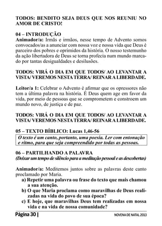 TODOS: BENDITO SEJA DEUS QUE NOS REUNIU NO
AMOR DE CRISTO!
04 – INTRODUÇÃO
Animador/a: Irmãs e irmãos, nesse tempo de Advento somos
convocados/as a anunciar com nossa voz e nossa vida que Deus é
parceiro dos pobres e oprimidos da história. O nosso testemunho
da ação libertadora de Deus se torna profecia num mundo marcado por tantas desigualdades e desilusões.
TODOS: VIRÁ O DIA EM QUE TODOS/ AO LEVANTAR A
VISTA/ VEREMOS NESTA TERRA/ REINAR A LIBERDADE.
Leitor/a 1: Celebrar o Advento é afirmar que os opressores não
tem a última palavra na história. É Deus quem age em favor da
vida, por meio de pessoas que se comprometem e constroem um
mundo novo, de justiça e de paz.
TODOS: VIRÁ O DIA EM QUE TODOS/ AO LEVANTAR A
VISTA/ VEREMOS NESTA TERRA/ REINAR A LIBERDADE.
05 – TEXTO BÍBLICO: Lucas 1,46-56
O texto é um canto, portanto, uma poesia. Ler com entonação
e ritmo, para que seja compreendido por todas as pessoas.
06 – PARTILHANDO A PALAVRA
(Deixar um tempo de silêncio para a meditação pessoal e as descobertas)
Animador/a: Meditemos juntos sobre as palavras deste canto
proclamado por Maria.
a) Repetir uma palavra ou frase do texto que mais chamou
a sua atenção.
b) O que Maria proclama como maravilhas de Deus realizadas na vida do povo de sua época?
c) E hoje, que maravilhas Deus tem realizadas em nossa
vida e na vida de nossa comunidade?
Página 30 | 	

NOVENA DE NATAL 2013

 