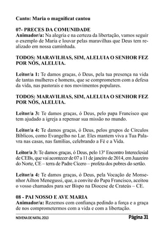 Canto: Maria o magnificat cantou
07- PRECES DA COMUNIDADE
Animador/a: Na alegria e na certeza da libertação, vamos seguir
o exemplo de Maria e louvar pelas maravilhas que Deus tem realizado em nossa caminhada.
TODOS: MARAVILHAS, SIM, ALELUIA O SENHOR FEZ
POR NÓS, ALELUIA.
Leitor/a 1: Te damos graças, ó Deus, pela tua presença na vida
de tantas mulheres e homens, que se comprometem com a defesa
da vida, nas pastorais e nos movimentos populares.
TODOS: MARAVILHAS, SIM, ALELUIA O SENHOR FEZ
POR NÓS, ALELUIA.
Leitor/a 3: Te damos graças, ó Deus, pelo papa Francisco que
tem ajudado a igreja a repensar sua missão no mundo.
Leitor/a 4: Te damos graças, ó Deus, pelos grupos de Círculos
Bíblicos, como Evangelho no Lar. Eles mantem viva a Tua Palavra nas casas, nas famílias, celebrando a Fé e a Vida.
Leitor/a 3: Te damos graças, ó Deus, pelo 13º Encontro Intereclesial
de CEBs, que vai acontecer de 07 a 11 de janeiro de 2014, em Juazeiro
do Norte, CE – terra de Padre Cícero – profeta dos pobres do sertão.
Leitor/a 4: Te damos graças, ó Deus, pela Vocação de Monsenhor Ailton Menegussi, que, a convite do Papa Francisco, aceitou
o vosso chamados para ser Bispo na Diocese de Crateús – CE.
08 - PAI NOSSO E AVE MARIA
Animador/a: Rezemos com confiança pedindo a força e a graça
de nos comprometermos com a vida e com a libertação.
NOVENA DE NATAL 2013

Página 31

 