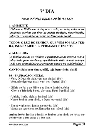 7º DIA
Tema: O NOME DELE É JOÃO (Lc 1,63)
1. AMBIENTE
Colocar a Bíblia em destaque e a vela; ao lado, colocar as
palavras escritas em tiras de papel: tradição, misericórdia,
alegria e comunhão; o cartaz da Novena de Natal.
TODOS: Ó LUZ DO SENHOR, QUE VEM SOBRE A TERRA, INUNDA MEU SER PERMANECE EM NÓS!
2. ACOLHIDA
A família acolhe os vizinhos e participantes da novena com a
alegria de quem recebe a graça divina da visita de uma criança
e de uma comunidade que cresce no amor e na solidariedade
CANTO: Seja bem-vindo, olêlê, seja bem vindo, olálá!
03 – SAUDAÇÃO INICIAL
- Vem, Ó Deus da vida, vem nos ajudar! (bis)
Vem, não demores mais, vem nos libertar! (bis)
- Glória ao Pai e ao Filho e ao Santo Espírito. (bis)
Glória à Trindade Santa, glória ao Deus Bendito! (bis)
- Aleluia, irmãs, aleluia, irmãos! (bis)
Nosso Senhor vem vindo, a Deus louvação! (bis)
- Em pé vigilantes, juntos na oração, (bis)
Vamos ao seu encontro, lâmpadas nas mãos! (bis)
Animador/a: Irmãos e irmãs, o Senhor vem vindo ao nosso encontro com a sua graça e a sua paz.
NOVENA DE NATAL 2013

Página 33

 
