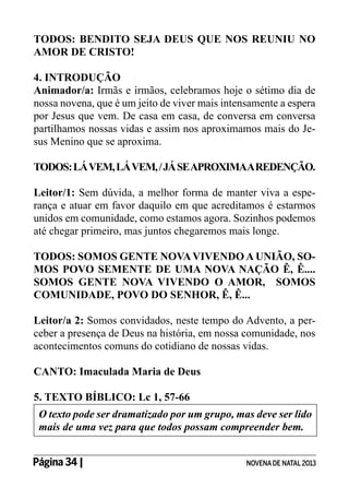TODOS: BENDITO SEJA DEUS QUE NOS REUNIU NO
AMOR DE CRISTO!
4. INTRODUÇÃO
Animador/a: Irmãs e irmãos, celebramos hoje o sétimo dia de
nossa novena, que é um jeito de viver mais intensamente a espera
por Jesus que vem. De casa em casa, de conversa em conversa
partilhamos nossas vidas e assim nos aproximamos mais do Jesus Menino que se aproxima.
TODOS: LÁ VEM, LÁ VEM, / JÁ SE APROXIMAA REDENÇÃO.
Leitor/1: Sem dúvida, a melhor forma de manter viva a esperança e atuar em favor daquilo em que acreditamos é estarmos
unidos em comunidade, como estamos agora. Sozinhos podemos
até chegar primeiro, mas juntos chegaremos mais longe.
TODOS: SOMOS GENTE NOVA VIVENDO A UNIÃO, SOMOS POVO SEMENTE DE UMA NOVA NAÇÃO Ê, Ê....
SOMOS GENTE NOVA VIVENDO O AMOR, SOMOS
COMUNIDADE, POVO DO SENHOR, Ê, Ê...
Leitor/a 2: Somos convidados, neste tempo do Advento, a perceber a presença de Deus na história, em nossa comunidade, nos
acontecimentos comuns do cotidiano de nossas vidas.
CANTO: Imaculada Maria de Deus
5. TEXTO BÍBLICO: Lc 1, 57-66
O texto pode ser dramatizado por um grupo, mas deve ser lido
mais de uma vez para que todos possam compreender bem.
Página 34 | 	

NOVENA DE NATAL 2013

 