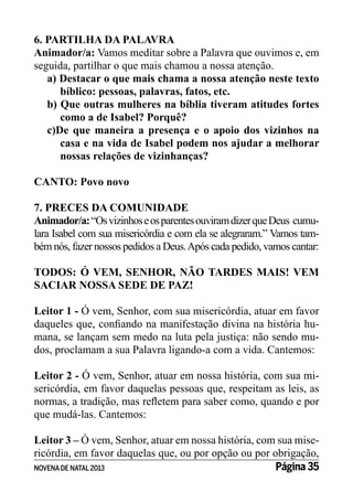 6. PARTILHA DA PALAVRA
Animador/a: Vamos meditar sobre a Palavra que ouvimos e, em
seguida, partilhar o que mais chamou a nossa atenção.
a) Destacar o que mais chama a nossa atenção neste texto
bíblico: pessoas, palavras, fatos, etc.
b) Que outras mulheres na bíblia tiveram atitudes fortes
como a de Isabel? Porquê?
c)De que maneira a presença e o apoio dos vizinhos na
casa e na vida de Isabel podem nos ajudar a melhorar
nossas relações de vizinhanças?
CANTO: Povo novo
7. PRECES DA COMUNIDADE
Animador/a: “Os vizinhos e os parentes ouviram dizer que Deus cumulara Isabel com sua misericórdia e com ela se alegraram.” Vamos também nós, fazer nossos pedidos a Deus. Após cada pedido, vamos cantar:
TODOS: Ó VEM, SENHOR, NÃO TARDES MAIS! VEM
SACIAR NOSSA SEDE DE PAZ!
Leitor 1 - Ó vem, Senhor, com sua misericórdia, atuar em favor
daqueles que, confiando na manifestação divina na história humana, se lançam sem medo na luta pela justiça: não sendo mudos, proclamam a sua Palavra ligando-a com a vida. Cantemos:
Leitor 2 - Ó vem, Senhor, atuar em nossa história, com sua misericórdia, em favor daquelas pessoas que, respeitam as leis, as
normas, a tradição, mas refletem para saber como, quando e por
que mudá-las. Cantemos:
Leitor 3 – Ó vem, Senhor, atuar em nossa história, com sua misericórdia, em favor daquelas que, ou por opção ou por obrigação,
Página 35
NOVENA DE NATAL 2013

 