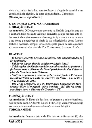 vivem sozinhas, isoladas, sem conhecer a alegria de caminhar na
companhia de alguém, de uma comunidade... Cantemos:
(Outras preces espontâneas)
8. PAI NOSSO E AVE MARIA (motivar)
9. ORAÇÃO FINAL
Animador/a: Ó Deus, sempre presente na história daqueles que em
ti confiam, faze-nos cada vez mais convictos de que tua mão está sobre nós, indicando-nos o caminho a seguir. Ajuda-nos a testemunhar
o teu nome e a perceber os sinais da tua misericórdia, como fizeram
Izabel e Zacarias, sempre fortalecidos pela graça de não estarmos
sozinhos nas estradas da vida. Por Cristo, nosso Salvador. Amém.
10. AVISOS
- O Gesto Concreto pensado no início, está encaminhado; já
foi realizado?
- Vai haver algum tipo de confraternização final?
- Celebrações do Natal: convidar e motivar todas as pessoas a
fecharem bem a Novena de Natal participando das Celebrações do Nascimento do Salvador.
- Motivar as pessoas a rezarem pela realização do 13º Encontro Intereclesial de CEBs em Juazeiro do Norte – CE de 07 a
11 de janeiro de 2014.
- Dia 21 de dezembro, às 16h, Ordenação Episcopal de Monsenhor Ailton Menegussi - Nova Venécia – ES. Ele foi nomeado Bispo para a Diocese de Crateús – CE.
11- BÊNÇÃO FINAL
Animador/a: O Deus da Justiça, onipotente e misericordioso,
nos ilumine com o Advento do seu Filho, cuja vida cremos e cuja
volta esperamos e derrame sobre nós as suas bênçãos.
TODOS: AMÉM!
Animador/a: Durante esta vida Ele nos torne firmes na fé, alePágina 36 | 	

NOVENA DE NATAL 2013

 