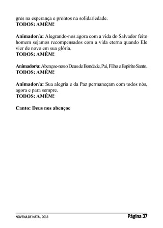 gres na esperança e prontos na solidariedade.
TODOS: AMÉM!
Animador/a: Alegrando-nos agora com a vida do Salvador feito
homem sejamos recompensados com a vida eterna quando Ele
vier de novo em sua glória.
TODOS: AMÉM!
Animador/a: Abençoe-nos o Deus de Bondade, Pai, Filho e Espírito Santo.
TODOS: AMÉM!
Animador/a: Sua alegria e da Paz permaneçam com todos nós,
agora e para sempre.
TODOS: AMÉM!
Canto: Deus nos abençoe

NOVENA DE NATAL 2013

Página 37

 