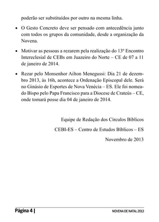 poderão ser substituídos por outro na mesma linha.
•	 	 Gesto Concreto deve ser pensado com antecedência junto
O

com todos os grupos da comunidade, desde a organização da
Novena.

•	 	 otivar as pessoas a rezarem pela realização do 13º Encontro
M

Intereclesial de CEBs em Juazeiro do Norte – CE de 07 a 11
de janeiro de 2014.

•	 	 ezar pelo Monsenhor Ailton Menegussi: Dia 21 de dezemR

bro 2013, às 16h, acontece a Ordenação Episcopal dele. Será
no Ginásio de Esportes de Nova Venécia – ES. Ele foi nomeado Bispo pelo Papa Francisco para a Diocese de Crateús – CE,
onde tomará posse dia 04 de janeiro de 2014.

Equipe de Redação dos Círculos Bíblicos
CEBI-ES – Centro de Estudos Bíblicos – ES
Novembro de 2013

Página 4 | 	

NOVENA DE NATAL 2013

 