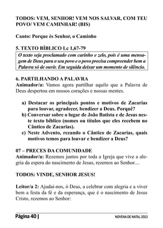 TODOS: VEM, SENHOR! VEM NOS SALVAR, COM TEU
POVO/ VEM CAMINHAR! (BIS)
Canto: Porque és Senhor, o Caminho
5. TEXTO BÍBLICO Lc 1,67-79
O texto seja proclamado com carinho e zelo, pois é uma mensagem de Deus para o seu povo e o povo precisa compreender bem a
Palavra só de ouvir. Em seguida deixar um momento de silêncio.
6. PARTILHANDO A PALAVRA
Animador/a: Vamos agora partilhar aquilo que a Palavra de
Deus despertou em nossos corações e nossas mentes.
a) Destacar os principais pontos e motivos de Zacarias
para louvar, agradecer, bendizer a Deus. Porquê?
b) Conversar sobre o lugar de João Batista e de Jesus neste texto bíblico (nomes ou títulos que eles recebem no
Cântico de Zacarias).
c) Neste Advento, rezando o Cântico de Zacarias, quais
motivos temos para louvar e bendizer a Deus?
07 – PRECES DA COMUNIDADE
Animador/a: Rezemos juntos por toda a Igreja que vive a alegria da espera do nascimento de Jesus, rezemos ao Senhor....
TODOS: VINDE, SENHOR JESUS!
Leitor/a 2: Ajudai-nos, ó Deus, a celebrar com alegria e a viver
bem a festa da fé e da esperança, que é o nascimento de Jesus
Cristo, rezemos ao Senhor:
Página 40 | 	

NOVENA DE NATAL 2013

 