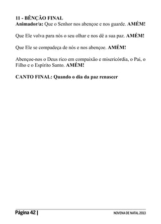 11 - BÊNÇÃO FINAL
Animador/a: Que o Senhor nos abençoe e nos guarde. AMÉM!
Que Ele volva para nós o seu olhar e nos dê a sua paz. AMÉM!
Que Ele se compadeça de nós e nos abençoe. AMÉM!
Abençoe-nos o Deus rico em compaixão e misericórdia, o Pai, o
Filho e o Espírito Santo. AMÉM!
CANTO FINAL: Quando o dia da paz renascer

Página 42 | 	

NOVENA DE NATAL 2013

 