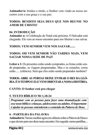 Animador/a: Irmãos e irmãs, o Senhor vem vindo ao nosso encontro com a sua graça e a sua paz.
TODOS: BENDITO SEJA DEUS QUE NOS REUNIU NO
AMOR DE CRISTO!
04. INTRODUÇÃO
Animador a: A Celebração do Natal está próxima. O Salvador está
chegando. Ele vem ao nosso encontro para nos libertar e nos salvar.
TODOS: VEM SENHOR VEM NOS SALVAR.......
TODOS: OH VEM SENHOR NÃO TARDES MAIS, VEM
SACIAR NOSSA SEDE DE PAZ!
Leitor a 1: Os presentes estão sendo comprados, as festas estão sendo preparadas, as viagens programadas. Mas e os corações, como
estão...... (silêncio). Será que eles estão sendo preparados também?
TODOS: ABRE AS PORTAS DEIXE ENTRAR O REI DA GLÓRIA. É O TEMPO E ELE VEM ORIENTAR A NOSSA HISTÓRIA.
CANTO: O Senhor está pra chegar
5. TEXTO BÍBLICO Mt 1,18-24
Programar com as pessoas para fazer uma dramatização com
esse texto bíblico: crianças, adolescentes ou adultos. O importante
é ajudar às pessoas entenderem o conteúdo da Palavra de Deus.
6 - PARTILHA DA PALAVRA
Animador/a: Vamos meditar agora em silêncio sobre a Palavra de Deus e
o que ela tem para nos dizer neste encontro. Em seguida vamos partilhar....
Página 44 | 	

NOVENA DE NATAL 2013

 
