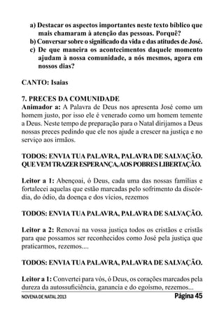 a) Destacar os aspectos importantes neste texto bíblico que
mais chamaram à atenção das pessoas. Porquê?
b) Conversar sobre o significado da vida e das atitudes de José.
c) De que maneira os acontecimentos daquele momento
ajudam à nossa comunidade, a nós mesmos, agora em
nossos dias?
CANTO: Isaias
7. PRECES DA COMUNIDADE
Animador a: A Palavra de Deus nos apresenta José como um
homem justo, por isso ele é venerado como um homem temente
a Deus. Neste tempo de preparação para o Natal dirijamos a Deus
nossas preces pedindo que ele nos ajude a crescer na justiça e no
serviço aos irmãos.
TODOS: ENVIA TUA PALAVRA, PALAVRA DE SALVAÇÃO.
QUE VEM TRAZER ESPERANÇA, AOS POBRES LIBERTAÇÃO.
Leitor a 1: Abençoai, ó Deus, cada uma das nossas famílias e
fortalecei aquelas que estão marcadas pelo sofrimento da discórdia, do ódio, da doença e dos vícios, rezemos
TODOS: ENVIA TUA PALAVRA, PALAVRA DE SALVAÇÃO.
Leitor a 2: Renovai na vossa justiça todos os cristãos e cristãs
para que possamos ser reconhecidos como José pela justiça que
praticarmos, rezemos....
TODOS: ENVIA TUA PALAVRA, PALAVRA DE SALVAÇÃO.
Leitor a 1: Convertei para vós, ó Deus, os corações marcados pela
dureza da autossuficiência, ganancia e do egoísmo, rezemos...
Página 45
NOVENA DE NATAL 2013

 