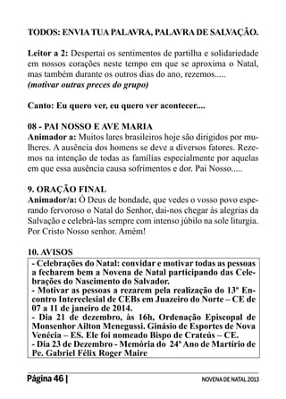 TODOS: ENVIA TUA PALAVRA, PALAVRA DE SALVAÇÃO.
Leitor a 2: Despertai os sentimentos de partilha e solidariedade
em nossos corações neste tempo em que se aproxima o Natal,
mas também durante os outros dias do ano, rezemos.....
(motivar outras preces do grupo)
Canto: Eu quero ver, eu quero ver acontecer....
08 - PAI NOSSO E AVE MARIA
Animador a: Muitos lares brasileiros hoje são dirigidos por mulheres. A ausência dos homens se deve a diversos fatores. Rezemos na intenção de todas as famílias especialmente por aquelas
em que essa ausência causa sofrimentos e dor. Pai Nosso.....
9. ORAÇÃO FINAL
Animador/a: Ó Deus de bondade, que vedes o vosso povo esperando fervoroso o Natal do Senhor, dai-nos chegar às alegrias da
Salvação e celebrá-las sempre com intenso júbilo na sole liturgia.
Por Cristo Nosso senhor. Amém!
10. AVISOS
- Celebrações do Natal: convidar e motivar todas as pessoas
a fecharem bem a Novena de Natal participando das Celebrações do Nascimento do Salvador.
- Motivar as pessoas a rezarem pela realização do 13º Encontro Intereclesial de CEBs em Juazeiro do Norte – CE de
07 a 11 de janeiro de 2014.
- Dia 21 de dezembro, às 16h, Ordenação Episcopal de
Monsenhor Ailton Menegussi. Ginásio de Esportes de Nova
Venécia – ES. Ele foi nomeado Bispo de Crateús – CE.
- Dia 23 de Dezembro - Memória do 24º Ano de Martírio de
Pe. Gabriel Félix Roger Maire
Página 46 | 	

NOVENA DE NATAL 2013

 