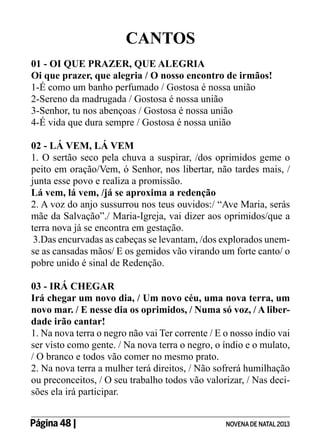 CANTOS
01 - OI QUE PRAZER, QUE ALEGRIA
Oi que prazer, que alegria / O nosso encontro de irmãos!
1-É como um banho perfumado / Gostosa é nossa união
2-Sereno da madrugada / Gostosa é nossa união
3-Senhor, tu nos abençoas / Gostosa é nossa união
4-É vida que dura sempre / Gostosa é nossa união
02 - LÁ VEM, LÁ VEM
1. O sertão seco pela chuva a suspirar, /dos oprimidos geme o
peito em oração/Vem, ó Senhor, nos libertar, não tardes mais, /
junta esse povo e realiza a promissão.
Lá vem, lá vem, /já se aproxima a redenção
2. A voz do anjo sussurrou nos teus ouvidos:/ “Ave Maria, serás
mãe da Salvação”./ Maria-Igreja, vai dizer aos oprimidos/que a
terra nova já se encontra em gestação.
3.Das encurvadas as cabeças se levantam, /dos explorados unemse as cansadas mãos/ E os gemidos vão virando um forte canto/ o
pobre unido é sinal de Redenção.
03 - IRÁ CHEGAR
Irá chegar um novo dia, / Um novo céu, uma nova terra, um
novo mar. / E nesse dia os oprimidos, / Numa só voz, / A liberdade irão cantar!
1. Na nova terra o negro não vai Ter corrente / E o nosso índio vai
ser visto como gente. / Na nova terra o negro, o índio e o mulato,
/ O branco e todos vão comer no mesmo prato.
2. Na nova terra a mulher terá direitos, / Não sofrerá humilhação
ou preconceitos, / O seu trabalho todos vão valorizar, / Nas decisões ela irá participar.
Página 48 | 	

NOVENA DE NATAL 2013

 
