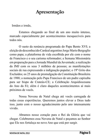 Apresentação
Irmãos e irmãs,
Estamos chegando ao final de um ano muito intenso,
marcado especialmente por acontecimentos inesquecíveis para
todos nós.
O susto da renúncia programada do Papa Bento XVI; a
eleição do desconhecido Cardeal argentino Jorge Mario Bergoglio
como papa; a plataforma de vida escolhida por ele com o nome
de Francisco e o seu carisma reformador; a Semana Missionária
em preparação para a Jornada Mundial da Juventude; a realização
da JMJ com os seus 3 milhões de pessoas; as manifestações
sociais de rua expressando a indignação popular; o 19º Grito dos
Excluídos; os 25 anos de promulgação da Constituição Brasileira
de 1988; a nomeação pelo Papa Francisco de um padre capixaba
para ser bispo de Crateús-CE; a Celebração Arquidiocesana
do Ano da Fé; além é claro daqueles acontecimentos aí mais
próximos de vocês.
Nossa Novena de Natal chega até vocês carregada de
todas essas experiências. Queremos juntos elevar a Deus tudo
isso, junto com o nosso agradecimento pelo ano intensamente
vivido.
Abramos nosso coração para o Rei da Glória que vai
chegar. Celebremos essa Novena de Natal e peçamos ao Senhor
que Ele nos fortaleça no novo Ano que está por surgir.
NOVENA DE NATAL 2013

Página 5

 