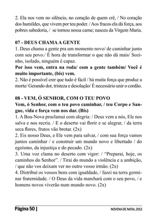 2. Ela nos vem no silêncio, no coração de quem crê, / No coração
dos humildes, que vivem por teu poder. / Aos fracos ela dá força, aos
pobres sabedoria, / se tornou nossa carne; nasceu da Virgem Maria.
07 - DEUS CHAMA A GENTE
1. Deus chama a gente pra um momento novo/ de caminhar junto
com seu povo./ É hora de transformar o que não dá mais/ Sozinho, isolado, ninguém é capaz.
Por isso vem, entra na roda/ com a gente também/ Você é
muito importante, (bis) vem.
2. Não é possível crer que tudo é fácil / há muita força que produz a
morte/ Gerando dor, tristeza e desolação/ É necessário unir o cordão.
08 - VEM, Ó SENHOR, COM O TEU POVO
Vem, ó Senhor, com o teu povo caminhar, / teu Corpo e Sangue, vida e força vem nos dar. (Bis)
1. A Boa-Nova proclamai com alegria: / Deus vem a nós, Ele nos
salva e nos recria. / E o deserto vai florir e se alegrar, / da terra
seca flores, frutos vão brotar. (2x)
2. Eis nosso Deus, e Ele vem para salvar, / com sua força vamos
juntos caminhar / e construir um mundo novo e libertado / do
egoísmo, da injustiça e do pecado. (2x)
3. Uma voz clama no deserto com vigor: / “Preparai, hoje, os
caminhos do Senhor”. / Tirai do mundo a violência e a ambição,
/ que não vos deixam ver no outro vosso irmão. (2x)
4. Distribuí os vossos bens com igualdade, / fazei na terra germinar fraternidade. / O Deus da vida marchará com o seu povo, / e
homens novos viverão num mundo novo. (2x)

Página 50 | 	

NOVENA DE NATAL 2013

 