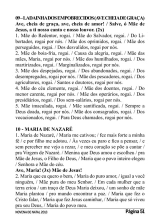 09 – LADAINHADOS EMPOBRECIDOS (A CHEIADE GRAÇA)
VE
Ave, cheia de graça, ave, cheia de amor! / Salve, ó Mãe de
Jesus, a ti nosso canto e nosso louvor. (2x)
1. Mãe do Redentor, rogai. / Mãe do Salvador, rogai. / Do Libertador, rogai por nós. / Mãe dos oprimidos, rogai. / Mãe dos
perseguidos, rogai. / Dos desvalidos, rogai por nós.
2. Mãe do boia-fria, rogai. / Causa da alegria, rogai. / Mãe das
mães, Maria, rogai por nós. / Mãe dos humilhados, rogai. / Dos
martirizados, rogai. / Marginalizados, rogai por nós.
3. Mãe dos despejados, rogai. / Dos abandonados, rogai. / Dos
desempregados, rogai por nós. / Mãe dos pescadores, rogai. / Dos
agricultores, rogai. / Santos e doutores, rogai por nós.
4. Mãe do céu clemente, rogai. / Mãe dos doentes, rogai. / Do
menor carente, rogai por nós. / Mãe dos operários, rogai. / Dos
presidiários, rogai. / Dos sem-salários, rogai por nós.
5. Mãe imaculada, rogai. / Mãe santificada, rogai. / Sempre a
Deus doada, rogai por nós. / Mãe dos consagrados, rogai. / Dos
vocacionados, rogai. / Para Deus chamados, rogai por nós.
10 - MARIA DE NAZARÉ
1. Maria de Nazaré, / Maria me cativou; / fez mais forte a minha
fé / e por filho me adotou. / Às vezes eu paro e fico a pensar, / e
sem perceber me vejo a rezar, / e meu coração se põe a cantar /
pra Virgem de Nazaré. / Menina que Deus amou e escolheu / pra
Mãe de Jesus, o Filho de Deus, / Maria que o povo inteiro elegeu
/ Senhora e Mãe do céu.
Ave, Maria! (3x) Mãe de Jesus!
2. Maria que eu quero o bem, / Maria do puro amor, / igual a você
ninguém, / Mãe pura do meu Senhor. / Em cada mulher que a
terra criou / um traço de Deus Maria deixou, / um sonho de mãe
Maria plantou / pro mundo encontrar a paz. / Maria que fez o
Cristo falar, / Maria que fez Jesus caminhar, / Maria que só viveu
pra seu Deus, / Maria do povo meu.
Página 51
NOVENA DE NATAL 2013

 