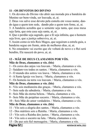 11 - Os Devotos do Divino
1. Os devotos do Divino vão abrir sua morada pra a bandeira do
Menino ser bem-vinda, ser louvada, ai, ai.
2. Deus vos salve esse devoto pela esmola em vosso nome, dando água a quem tem sede, dando pão a quem tem fome, ai, ai.
3. A bandeira acredita que a semente seja tanta, que essa mesa
seja farta, que esta casa seja santa, ai, ai.
4. Que o perdão seja sagrado, que a fé seja infinita, que o homem
seja livre, que a justiça sobreviva, ai, ai.
5. Assim como os três Reis Magos, que seguiram a estrela guia, a
bandeira segue em frente, atrás de melhores dias, ai, ai.
6. No estandarte vai escrito que ele voltará de novo e o Rei será
bendito, Ele nascerá do povo, ai, ai.
12 - MÃE DE DEUS CLAMAMOS POR VÓS.
Mãe de Deus, clamamos a vós. (bis)
1 - Os coros dos anjos vos louvam. / Maria, clamamos a vós.
2 - Saúdam-vos todos os santos. / Maria, clamamos a vós.
3 - O mundo dos astros vos louva. / Maria, clamamos a vós.
4 - A Santa Igreja vos louva. / Maria, clamamos a vós.
5 - Os homens na terra vos louvam. / Maria, clamamos a vós.
Mãe de Deus, clamamos a vós. (bis)
6 - Vós sois medianeira das graças. / Maria, clamamos a vós.
7 - Sois sede da sabedoria. / Maria, clamamos a vós.
8 - Sois Mãe da eterna beleza. / Maria, clamamos a vós.
9 - Sois Mãe do perpétuo socorro. / Maria, clamamos a vós.
10 - Sois Mãe do amor verdadeiro. / Maria, clamamos a vós.
Mãe de Deus, clamamos a vós. (bis)
11 - Vós sois a alegria dos santos. / Maria, clamamos a vós.
12 - Dos mártires sois a Rainha. / Maria, clamamos a vós.
13 - Vós sois a Rainha dos justos. / Maria, clamamos a vós.
14 - Vós sois o socorro na luta. / Maria, clamamos a vós.
15 - De paz sois fiel mensageira. / Maria, clamamos a vós.
Página 52 | 	
NOVENA DE NATAL 2013

 