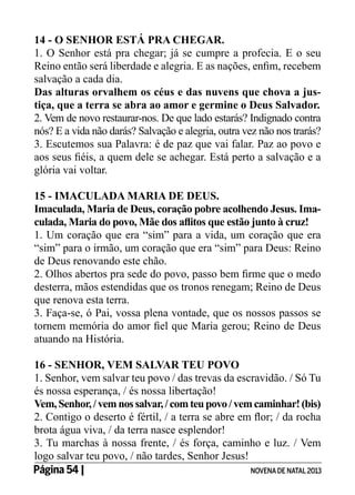 14 - O SENHOR ESTÁ PRA CHEGAR.
1. O Senhor está pra chegar; já se cumpre a profecia. E o seu
Reino então será liberdade e alegria. E as nações, enfim, recebem
salvação a cada dia.
Das alturas orvalhem os céus e das nuvens que chova a justiça, que a terra se abra ao amor e germine o Deus Salvador.
2. Vem de novo restaurar-nos. De que lado estarás? Indignado contra
nós? E a vida não darás? Salvação e alegria, outra vez não nos trarás?
3. Escutemos sua Palavra: é de paz que vai falar. Paz ao povo e
aos seus fiéis, a quem dele se achegar. Está perto a salvação e a
glória vai voltar.
15 - IMACULADA MARIA DE DEUS.
Imaculada, Maria de Deus, coração pobre acolhendo Jesus. Imaculada, Maria do povo, Mãe dos aflitos que estão junto à cruz!
1. Um coração que era “sim” para a vida, um coração que era
“sim” para o irmão, um coração que era “sim” para Deus: Reino
de Deus renovando este chão.
2. Olhos abertos pra sede do povo, passo bem firme que o medo
desterra, mãos estendidas que os tronos renegam; Reino de Deus
que renova esta terra.
3. Faça-se, ó Pai, vossa plena vontade, que os nossos passos se
tornem memória do amor fiel que Maria gerou; Reino de Deus
atuando na História.
16 - SENHOR, VEM SALVAR TEU POVO
1. Senhor, vem salvar teu povo / das trevas da escravidão. / Só Tu
és nossa esperança, / és nossa libertação!	
Vem, Senhor, / vem nos salvar, / com teu povo / vem caminhar! (bis)
2. Contigo o deserto é fértil, / a terra se abre em flor; / da rocha
brota água viva, / da terra nasce esplendor!
3. Tu marchas à nossa frente, / és força, caminho e luz. / Vem
logo salvar teu povo, / não tardes, Senhor Jesus!
Página 54 | 	
NOVENA DE NATAL 2013

 