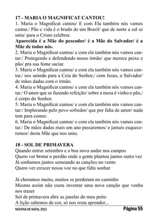 17 - MARIA O MAGNIFICAT CANTOU!
1. Maria o Magnificat cantou/ E com Ela também nós vamos
cantar./ Pão e vida é o brado de um Brasil/ que de norte a sul se
uniu/ para o Cristo celebrar.
Aparecida é a Mãe do pescador/ é a Mãe do Salvador/ é a
Mãe de todos nós.
2. Maria o Magnificat cantou/ e com ela também nós vamos cantar:/ Protegendo e defendendo nosso irmão/ que merece peixe e
pão/ pra sua fome saciar.
3. Maria o Magnificat cantou/ e com ela também nós vamos cantar,/ nos unindo para a Ceia do Senhor,/ com Jesus, o Salvador/
de mãos dadas com o irmão.
4. Maria o Magnificat cantou/ e com ela também nós vamos cantar./ O amor que se fazendo refeição/ sobre a mesa é vinho e pão,/
é corpo do Senhor.
5. Maria o Magnificat cantou/ e com ela também nós vamos cantar:/ Implorando pelo povo sofredor/ que por falta de amor/ nada
tem para comer.
6. Maria o Magnificat cantou/ e com ela também nós vamos cantar./ De mãos dadas mais um ano passaremos/ e jamais esqueceremos/ desta Mãe que nos uniu.
18 - SOL DE PRIMAVERA
Quando entrar setembro e a boa nova andar nos campos
Quero ver brotar o perdão onde a gente plantou juntos outra vez
Já sonhamos juntos semeando as canções no vento
Quero ver crescer nossa voz no que falta sonhar
Já choramos muito, muitos se perderam no caminho
Mesmo assim não custa inventar uma nova canção que venha
nos trazer
Sol de primavera abre as janelas do meu peito
A lição sabemos de cor, só nos resta aprender...
Página 55
NOVENA DE NATAL 2013

 