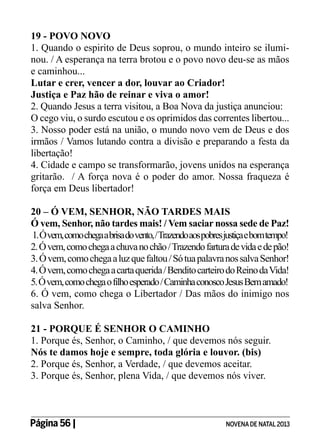 19 - POVO NOVO
1. Quando o espirito de Deus soprou, o mundo inteiro se iluminou. / A esperança na terra brotou e o povo novo deu-se as mãos
e caminhou...
Lutar e crer, vencer a dor, louvar ao Criador!
Justiça e Paz hão de reinar e viva o amor!
2. Quando Jesus a terra visitou, a Boa Nova da justiça anunciou:
O cego viu, o surdo escutou e os oprimidos das correntes libertou...
3. Nosso poder está na união, o mundo novo vem de Deus e dos
irmãos / Vamos lutando contra a divisão e preparando a festa da
libertação!
4. Cidade e campo se transformarão, jovens unidos na esperança
gritarão. / A força nova é o poder do amor. Nossa fraqueza é
força em Deus libertador!
20 – Ó VEM, SENHOR, NÃO TARDES MAIS
Ó vem, Senhor, não tardes mais! / Vem saciar nossa sede de Paz!
1. Ó vem, como chega a brisa do vento, / Trazendo aos pobres justiça e bom tempo!
2. Ó vem, como chega a chuva no chão / Trazendo fartura de vida e de pão!
3. Ó vem, como chega a luz que faltou / Só tua palavra nos salva Senhor!
4. Ó vem, como chega a carta querida / Bendito carteiro do Reino da Vida!
5. Ó vem, como chega o filho esperado / Caminha conosco Jesus Bem amado!
6. Ó vem, como chega o Libertador / Das mãos do inimigo nos
salva Senhor.
21 - PORQUE É SENHOR O CAMINHO
1. Porque és, Senhor, o Caminho, / que devemos nós seguir.
Nós te damos hoje e sempre, toda glória e louvor. (bis)
2. Porque és, Senhor, a Verdade, / que devemos aceitar.
3. Porque és, Senhor, plena Vida, / que devemos nós viver.

Página 56 | 	

NOVENA DE NATAL 2013

 