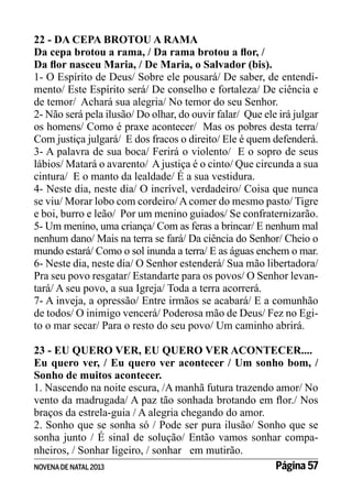 22 - DA CEPA BROTOU A RAMA
Da cepa brotou a rama, / Da rama brotou a flor, /
Da flor nasceu Maria, / De Maria, o Salvador (bis).
1- O Espírito de Deus/ Sobre ele pousará/ De saber, de entendimento/ Este Espírito será/ De conselho e fortaleza/ De ciência e
de temor/ Achará sua alegria/ No temor do seu Senhor.
2- Não será pela ilusão/ Do olhar, do ouvir falar/ Que ele irá julgar
os homens/ Como é praxe acontecer/ Mas os pobres desta terra/
Com justiça julgará/ E dos fracos o direito/ Ele é quem defenderá.
3- A palavra de sua boca/ Ferirá o violento/ E o sopro de seus
lábios/ Matará o avarento/ A justiça é o cinto/ Que circunda a sua
cintura/ E o manto da lealdade/ É a sua vestidura.
4- Neste dia, neste dia/ O incrível, verdadeiro/ Coisa que nunca
se viu/ Morar lobo com cordeiro/ A comer do mesmo pasto/ Tigre
e boi, burro e leão/ Por um menino guiados/ Se confraternizarão.
5- Um menino, uma criança/ Com as feras a brincar/ E nenhum mal
nenhum dano/ Mais na terra se fará/ Da ciência do Senhor/ Cheio o
mundo estará/ Como o sol inunda a terra/ E as águas enchem o mar.
6- Neste dia, neste dia/ O Senhor estenderá/ Sua mão libertadora/
Pra seu povo resgatar/ Estandarte para os povos/ O Senhor levantará/ A seu povo, a sua Igreja/ Toda a terra acorrerá.
7- A inveja, a opressão/ Entre irmãos se acabará/ E a comunhão
de todos/ O inimigo vencerá/ Poderosa mão de Deus/ Fez no Egito o mar secar/ Para o resto do seu povo/ Um caminho abrirá.
23 - EU QUERO VER, EU QUERO VER ACONTECER....
Eu quero ver, / Eu quero ver acontecer / Um sonho bom, /
Sonho de muitos acontecer.
1. Nascendo na noite escura, /A manhã futura trazendo amor/ No
vento da madrugada/ A paz tão sonhada brotando em flor./ Nos
braços da estrela-guia / A alegria chegando do amor.
2. Sonho que se sonha só / Pode ser pura ilusão/ Sonho que se
sonha junto / É sinal de solução/ Então vamos sonhar companheiros, / Sonhar ligeiro, / sonhar em mutirão.
Página 57
NOVENA DE NATAL 2013

 