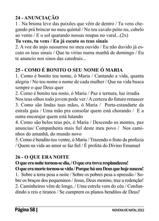 24 - ANUNCIAÇÃO
1 . Na bruma leve das paixões que vêm de dentro / Tu vens chegando prá brincar no meu quintal / No teu cavalo peito nu, cabelo
ao vento / E o sol quarando nossas roupas no varal...(2x)
Tu vens, tu vens / Eu já escuto os teus sinais
2. A voz do anjo sussurrou no meu ouvido / Eu não duvido já escuto os teus sinais / Que tu virias numa manhã de domingo / Eu
te anuncio nos sinos das catedrais...
25 - COMO É BONITO O SEU NOME Ó MARIA
1. Como é bonito teu nome, ó Maria / Cantando a vida, quanta
alegria / No teu nome o nome de cada mulher / Que na vida busca
sempre o que Deus quer
2. Como é bonito teu rosto, ó Maria / Paz e ternura, luz irradia
Nos teus olhos todo jovem pode ver / A certeza do futuro renascer
3. Como são lindas tuas mãos, ó Maria / Porta-estandarte da
estrala guia / Uma mão pra consolar quem está chorando / E a
outra encorajar quem está lutando
4. Como são belos teus pés, ó Maria / Descendo os montes, paz
anuncias/ Companheira mais fiel deste meu povo / Nos caminhos do amanhã, do mundo novo
5. Como é bendito teu ventre, ó Maria / Trazendo o fruto da profecia
/ Quem na vida ao amor se faz fiel / É profeta do Divino Emanuel
26 - O QUE ERA NOITE
O que era noite tornou-se dia, / O que era treva resplandeceu!
O que era morte tornou-se vida / Porque há um Deus que hoje nasceu!
1. Sobre a terra pesa a noite / Sobre os pobres pesa a opressão / Sobre os braços dos pequeninos / Jesus, Deus menino, traz a redenção!
2. Caminheiros vêm de longe, / Uma estrela vem do céu / Confundindo a reis e tiranos / Se cumprem os planos benditos de Deus!
Página 58 | 	

NOVENA DE NATAL 2013

 