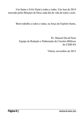 Um Santo e Feliz Natal a todos e todas. Um Ano de 2014
marcado pelas Bênçãos de Deus cada dia da vida de todos vocês.

Bom trabalho a todos e todas, na força do Espírito Santo,

Pe. Manoel David Neto
Equipe de Redação e Elaboração de Círculos Bíblicos
do CEBI-ES
Vitória, novembro de 2013

Página 6 | 	

NOVENA DE NATAL 2013

 