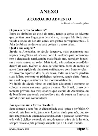 ANEXO
A COROA DO ADVENTO
Ir. Veronice Fernandes, pddm

O que é a coroa do advento?
Entre os símbolos do ciclo do natal, temos a coroa do advento
que contém uma linguagem de silêncio, mas que fala forte através do círculo, da luz, das cores, dos gestos correspondentes... É
feita de folhas verdes e nela se colocam quatro velas.
Qual a sua origem?
Surgiu na Alemanha, no século dezenove, mais exatamente nas
regiões evangélicas, situadas ao norte. Os colonos para comemorarem a chegada do natal, a noite mais fria do ano, acendiam fogueiras e sentavam-se ao redor. Mais tarde, não podendo acendê-las
dentro de casa, tiveram a idéia de tecer uma coroa de ramos de
abeto (uma espécie de pinheiro), enfeitando-a com flores e velas.
No inverno rigoroso dos países frios, todas as árvores perdem
suas folhas, somente os pinheiros resistem, sendo desta forma,
um sinal de que, a natureza não morreu totalmente.
No início do século vinte, os católicos adotaram o costume de
colocar a coroa nas suas igrejas e casas. No Brasil, o uso certamente provém dos missionários que vieram da Alemanha, ou
de brasileiros que tendo conhecido o uso da coroa na Europa, a
introduziram nas comunidades
Por que tem uma forma circular?
Sem começo e sem fim. A circularidade está ligada a perfeição. O
redondo cria harmonia, junta, une. Lembra ainda para nós, que somos integrantes de um mundo circular, onde o processo do universo
e da vida é cíclico: o círculo do ano, do tempo, o ir e vir da história,
sempre marcado pela presença daquele que é a Luz do mundo.
NOVENA DE NATAL 2013

Página 61

 