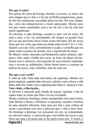 Por que 4 velas?
Nos países do norte da Europa, durante o inverno, as noites são
mais longas que os dias e a luz do sol brilha pouquíssimo, quando não fica totalmente escondido pelas nuvens. Por isso, lâmpadas, velas são indispensáveis e muito apreciadas. Mesmo para
nós que somos cumulados com a luz do sol, a luz da vela tem
muito significado.
No advento, a cada domingo, acende-se uma vela da coroa. De
uma a uma, a luz vai aumentando, até chegar na grande festa
da Luz que proclama Jesus Cristo como Salvador, Sol do nosso
Deus que nos visita, que arma sua tenda entre nós (Cf. Jo 1,1-14).
Quanto a cor das velas, normalmente é usado a vermelha que em
quase todas as partes do mundo, tem o significado do amor.
No Brasil, somos marcados profundamente pelas culturas, indígena e afro, onde o brilho das cores, da festa, da dança, da harmonia com o universo, está presente de uma maneira esplendorosa e reveste as celebrações. Desta forma temos o costume de
utilizar na coroa, velas coloridas, uma de cada cor.
Por que a cor verde?
É sinal de vida. Nem tudo está morto, há esperança. Mesmo nos
países tropicais, quando tudo está seco, sedento, com a chuva a vida
brota, tudo fica verde e traz a esperança dos frutos e anuncia a vida.
Vem vindo, a libertação...
O advento é marcado pela atitude de espera vigilante a fim de
captar todos os sinais que Deus vai nos revelando.
Desde o primeiro domingo, somos interpelados (as) como Isaías,
João Batista e Maria, a fortalecer a esperança, assumir a história
de uma maneira diferente, lutar para por fim a uma cultura de
morte e proclamar com atos e palavras que a vida é mais forte.
De domingo a domingo vai crescendo em nós, na comunidade,
no universo inteiro, a certeza de que a luz brilha nas trevas e que
Deus nos ama a tal ponto que se faz gente como nós. E assim, o
Página 62 | 	
NOVENA DE NATAL 2013

 