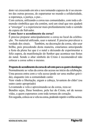 dom vai crescendo em nós e nos tornando capazes de ir ao encontro das outras pessoas, de esparramar no mundo a solidariedade,
a esperança, a justiça, a paz...
Com certeza, utilizando a coroa nas comunidades, com toda a dimensão simbólica que ela contém, será um sinal que nos ajudará
a “enxergar” e a experienciar mais profundamente todo o sentido
da espera do Salvador.
Como fazer o acendimento da coroa?
É preciso preparar antecipadamente a coroa no local da celebração. No material utilizado, usar o natural. É preciso prevalecer a
verdade dos sinais.	 Também, na decoração da coroa, não usar
brilho, pois procedendo desta maneira, estaríamos antecipando
a festa da plena luz que é o natal e deixando de experimentar a
feliz espera, da manifestação do Senhor que acontece nas festas
do natal. Sendo o altar símbolo do Cristo é recomendável não
colocar a coroa sobre o mesmo.
Proposta de acendimento da coroa de advento para os quatro domingos:
Normalmente as velas da coroa são acesas no início da celebração.
Uma pessoa entra com a vela acesa (pode ser uma mulher grávida), enquanto isto a comunidade canta:
Vem vindo a libertação, ergam a cabeça, levantem do chão! (ou
outro canto apropriado)
Levantando a vela e aproximando-se da coroa, reza-se:
Bendito sejas, Deus bondoso, pela luz do Cristo, sol de nossas
vidas, a quem esperamos com toda ternura do coração.
Em seguida, coloca-se a vela na coroa, podendo repetir o refrão acima.

NOVENA DE NATAL 2013

Página 63

 