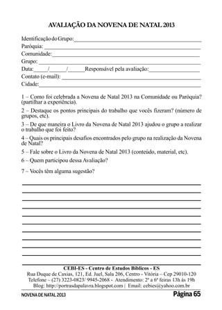 AVALIAÇÃO DA NOVENA DE NATAL 2013
Identificação do Grupo:_____________________________________________
Paróquia: _______________________________________________________
Comunidade:____________________________________________________
Grupo: _________________________________________________________
Data:_____/______/______Responsável pela avaliação:__________________
Contato (e-mail): _________________________________________________
Cidade:_________________________________________________________
1 – Como foi celebrada a Novena de Natal 2013 na Comunidade ou Paróquia?
(partilhar a experiência).
2 – Destaque os pontos principais do trabalho que vocês fizeram? (número de
grupos, etc).
3 – De que maneira o Livro da Novena de Natal 2013 ajudou o grupo a realizar
o trabalho que foi feito?
4 – Quais os principais desafios encontrados pelo grupo na realização da Novena
de Natal?
5 – Fale sobre o Livro da Novena de Natal 2013 (conteúdo, material, etc).
6 – Quem participou dessa Avaliação?
7 – Vocês têm alguma sugestão?

_________________________________________________
_________________________________________________
_________________________________________________
_________________________________________________
_________________________________________________
_________________________________________________
_________________________________________________
_________________________________________________
_________________________________________________
_________________________________________________
_________________________________________________
CEBI-ES - Centro de Estudos Bíblicos - ES
Rua Duque de Caxias, 121, Ed. Juel, Sala 206, Centro - Vitória – Cep 29010-120
Telefone – (27) 3223-0823/ 9945-2068 - Atendimento: 2ª a 6ª feiras 13h às 19h
Blog: http://portrasdapalavra.blogspot.com | Email: cebies@yahoo.com.br

NOVENA DE NATAL 2013

Página 65

 