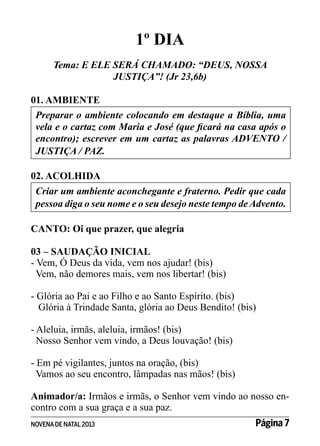 1º DIA
Tema: E ELE SERÁ CHAMADO: “DEUS, NOSSA
JUSTIÇA”! (Jr 23,6b)
01. AMBIENTE
Preparar o ambiente colocando em destaque a Bíblia, uma
vela e o cartaz com Maria e José (que ficará na casa após o
encontro); escrever em um cartaz as palavras ADVENTO /
JUSTIÇA / PAZ.
02. ACOLHIDA
Criar um ambiente aconchegante e fraterno. Pedir que cada
pessoa diga o seu nome e o seu desejo neste tempo de Advento.
CANTO: Oi que prazer, que alegria
03 – SAUDAÇÃO INICIAL
- Vem, Ó Deus da vida, vem nos ajudar! (bis)
Vem, não demores mais, vem nos libertar! (bis)
- Glória ao Pai e ao Filho e ao Santo Espírito. (bis)
Glória à Trindade Santa, glória ao Deus Bendito! (bis)
- Aleluia, irmãs, aleluia, irmãos! (bis)
Nosso Senhor vem vindo, a Deus louvação! (bis)
- Em pé vigilantes, juntos na oração, (bis)
Vamos ao seu encontro, lâmpadas nas mãos! (bis)
Animador/a: Irmãos e irmãs, o Senhor vem vindo ao nosso encontro com a sua graça e a sua paz.
NOVENA DE NATAL 2013

Página 7

 