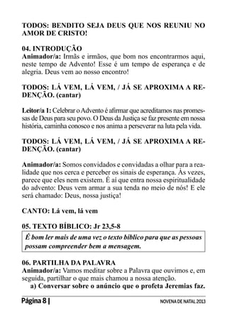 TODOS: BENDITO SEJA DEUS QUE NOS REUNIU NO
AMOR DE CRISTO!
04. INTRODUÇÃO
Animador/a: Irmãs e irmãos, que bom nos encontrarmos aqui,
neste tempo de Advento! Esse é um tempo de esperança e de
alegria. Deus vem ao nosso encontro!
TODOS: LÁ VEM, LÁ VEM, / JÁ SE APROXIMA A REDENÇÃO. (cantar)
Leitor/a 1: Celebrar o Advento é afirmar que acreditamos nas promessas de Deus para seu povo. O Deus da Justiça se faz presente em nossa
história, caminha conosco e nos anima a perseverar na luta pela vida.
TODOS: LÁ VEM, LÁ VEM, / JÁ SE APROXIMA A REDENÇÃO. (cantar)
Animador/a: Somos convidados e convidadas a olhar para a realidade que nos cerca e perceber os sinais de esperança. Às vezes,
parece que eles nem existem. É aí que entra nossa espiritualidade
do advento: Deus vem armar a sua tenda no meio de nós! E ele
será chamado: Deus, nossa justiça!
CANTO: Lá vem, lá vem
05. TEXTO BÍBLICO: Jr 23,5-8
É bom ler mais de uma vez o texto bíblico para que as pessoas
possam compreender bem a mensagem.
06. PARTILHA DA PALAVRA
Animador/a: Vamos meditar sobre a Palavra que ouvimos e, em
seguida, partilhar o que mais chamou a nossa atenção.
a) Conversar sobre o anúncio que o profeta Jeremias faz.
Página 8 | 	

NOVENA DE NATAL 2013

 