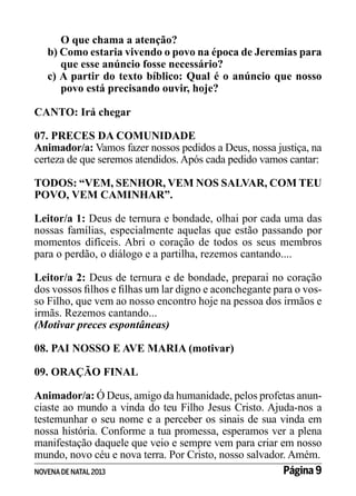 O que chama a atenção?
b) Como estaria vivendo o povo na época de Jeremias para
que esse anúncio fosse necessário?
c) A partir do texto bíblico: Qual é o anúncio que nosso
povo está precisando ouvir, hoje?
CANTO: Irá chegar
07. PRECES DA COMUNIDADE
Animador/a: Vamos fazer nossos pedidos a Deus, nossa justiça, na
certeza de que seremos atendidos. Após cada pedido vamos cantar:
TODOS: “VEM, SENHOR, VEM NOS SALVAR, COM TEU
POVO, VEM CAMINHAR”.
Leitor/a 1: Deus de ternura e bondade, olhai por cada uma das
nossas famílias, especialmente aquelas que estão passando por
momentos difíceis. Abri o coração de todos os seus membros
para o perdão, o diálogo e a partilha, rezemos cantando....
Leitor/a 2: Deus de ternura e de bondade, preparai no coração
dos vossos filhos e filhas um lar digno e aconchegante para o vosso Filho, que vem ao nosso encontro hoje na pessoa dos irmãos e
irmãs. Rezemos cantando...
(Motivar preces espontâneas)
08. PAI NOSSO E AVE MARIA (motivar)
09. ORAÇÃO FINAL
Animador/a: Ó Deus, amigo da humanidade, pelos profetas anunciaste ao mundo a vinda do teu Filho Jesus Cristo. Ajuda-nos a
testemunhar o seu nome e a perceber os sinais de sua vinda em
nossa história. Conforme a tua promessa, esperamos ver a plena
manifestação daquele que veio e sempre vem para criar em nosso
mundo, novo céu e nova terra. Por Cristo, nosso salvador. Amém.
Página 9
NOVENA DE NATAL 2013

 
