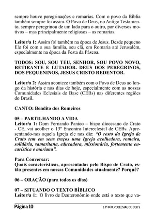sempre houve peregrinações e romarias. Com o povo da Bíblia
também sempre foi assim. O Povo de Deus, no Antigo Testamento, sempre peregrinou de um lado para o outro, por diversos motivos – mas principalmente religiosos – as romarias.
Leitor/a 1: Assim foi também na época de Jesus. Desde pequeno
Ele foi com a sua família, seu clã, em Romaria até Jerusalém,
especialmente na época da Festa da Páscoa.
TODOS: SOU, SOU TEU, SENHOR, SOU POVO NOVO,
RETIRANTE E LUTADOR. DEUS DOS PEREGRINOS,
DOS PEQUENINOS, JESUS CRISTO REDENTOR.
Leitor/a 2: Assim acontece também com o Povo de Deus ao longo da história e nos dias de hoje, especialmente com as nossas
Comunidades Eclesiais de Base (CEBs) nas diferentes regiões
do Brasil.
CANTO: Bendito dos Romeiros
05 – PARTILHANDO A VIDA
Leitor/a 1: Dom Fernando Panico – bispo diocesano de Crato
- CE, vai acolher o 13º Encontro Intereclesial de CEBs. Apresentando-nos aquela Igreja ele nos diz: “O rosto da Igreja de
Crato tem em seus traços uma Igreja acolhedora, romeira,
solidária, samaritana, educadora, missionária, fortemente eucarística e mariana”.
Para Conversar:
Quais características, apresentadas pelo Bispo de Crato, estão presentes em nossas Comunidades atualmente? Porquê?
06 – ORAÇÃO (para todos os dias)
07 – SITUANDO O TEXTO BÍBLICO
Leitor/a 1: O livro de Deuteronômio onde está o texto que vaPágina 10 	

13º INTERECLESIAL DE CEB’s

 