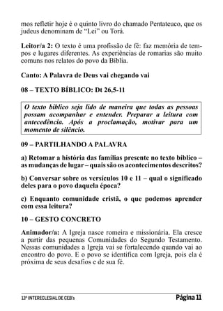 mos refletir hoje é o quinto livro do chamado Pentateuco, que os
judeus denominam de “Lei” ou Torá.
Leitor/a 2: O texto é uma profissão de fé: faz memória de tempos e lugares diferentes. As experiências de romarias são muito
comuns nos relatos do povo da Bíblia.
Canto: A Palavra de Deus vai chegando vai
08 – TEXTO BÍBLICO: Dt 26,5-11
O texto bíblico seja lido de maneira que todas as pessoas
possam acompanhar e entender. Preparar a leitura com
antecedência. Após a proclamação, motivar para um
momento de silêncio.
09 – PARTILHANDO A PALAVRA
a) Retomar a história das famílias presente no texto bíblico –
as mudanças de lugar – quais são os acontecimentos descritos?
b) Conversar sobre os versículos 10 e 11 – qual o significado
deles para o povo daquela época?
c) Enquanto comunidade cristã, o que podemos aprender
com essa leitura?
10 – GESTO CONCRETO
Animador/a: A Igreja nasce romeira e missionária. Ela cresce
a partir das pequenas Comunidades do Segundo Testamento.
Nessas comunidades a Igreja vai se fortalecendo quando vai ao
encontro do povo. E o povo se identifica com Igreja, pois ela é
próxima de seus desafios e de sua fé.

13º INTERECLESIAL DE CEB’s

Página 11

 