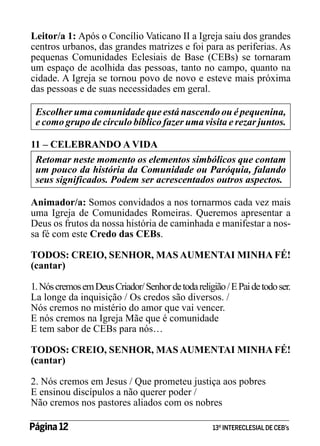 Leitor/a 1: Após o Concílio Vaticano II a Igreja saiu dos grandes
centros urbanos, das grandes matrizes e foi para as periferias. As
pequenas Comunidades Eclesiais de Base (CEBs) se tornaram
um espaço de acolhida das pessoas, tanto no campo, quanto na
cidade. A Igreja se tornou povo de novo e esteve mais próxima
das pessoas e de suas necessidades em geral.
Escolher uma comunidade que está nascendo ou é pequenina,
e como grupo de círculo bíblico fazer uma visita e rezar juntos.
11 – CELEBRANDO A VIDA
Retomar neste momento os elementos simbólicos que contam
um pouco da história da Comunidade ou Paróquia, falando
seus significados. Podem ser acrescentados outros aspectos.
Animador/a: Somos convidados a nos tornarmos cada vez mais
uma Igreja de Comunidades Romeiras. Queremos apresentar a
Deus os frutos da nossa história de caminhada e manifestar a nossa fé com este Credo das CEBs.
TODOS: CREIO, SENHOR, MAS AUMENTAI MINHA FÉ!
(cantar)
1. Nós cremos em Deus Criador/ Senhor de toda religião / E Pai de todo ser.
La longe da inquisição / Os credos são diversos. /
Nós cremos no mistério do amor que vai vencer.
E nós cremos na Igreja Mãe que é comunidade
E tem sabor de CEBs para nós…
TODOS: CREIO, SENHOR, MAS AUMENTAI MINHA FÉ!
(cantar)
2. Nós cremos em Jesus / Que prometeu justiça aos pobres
E ensinou discípulos a não querer poder /
Não cremos nos pastores aliados com os nobres
Página 12 	

13º INTERECLESIAL DE CEB’s

 